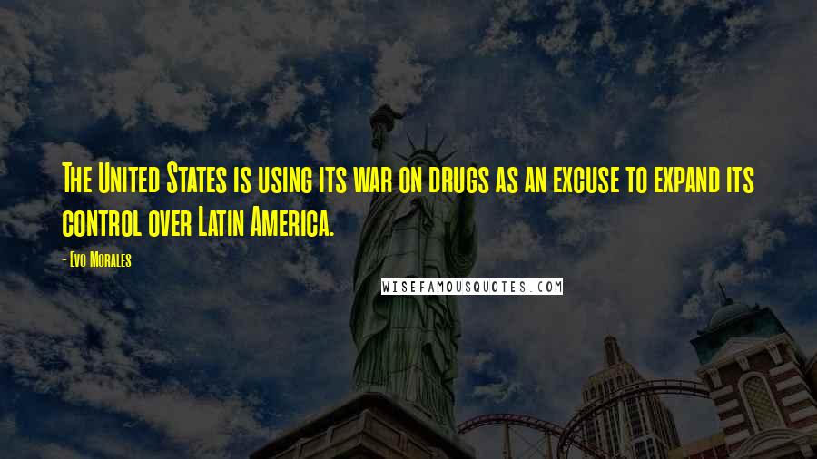 Evo Morales Quotes: The United States is using its war on drugs as an excuse to expand its control over Latin America.