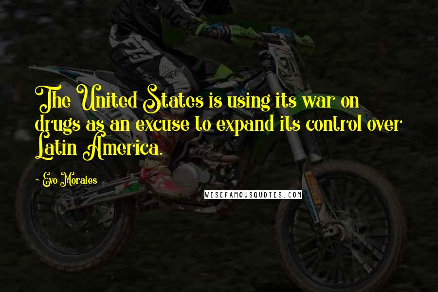 Evo Morales Quotes: The United States is using its war on drugs as an excuse to expand its control over Latin America.