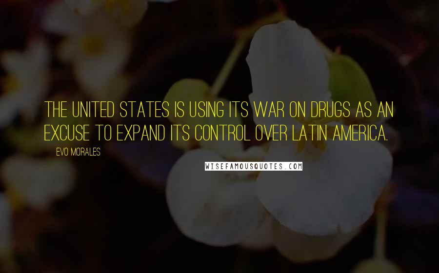 Evo Morales Quotes: The United States is using its war on drugs as an excuse to expand its control over Latin America.