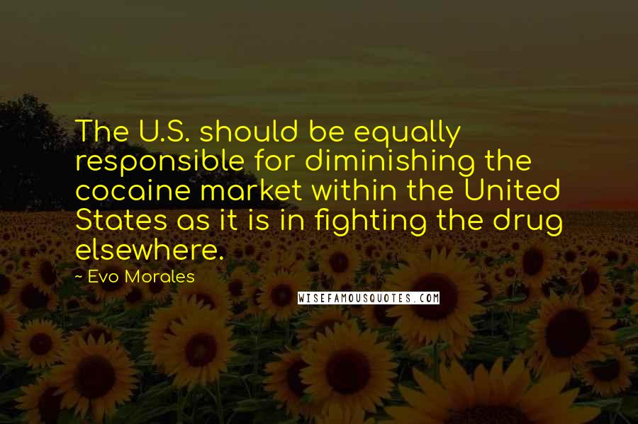 Evo Morales Quotes: The U.S. should be equally responsible for diminishing the cocaine market within the United States as it is in fighting the drug elsewhere.