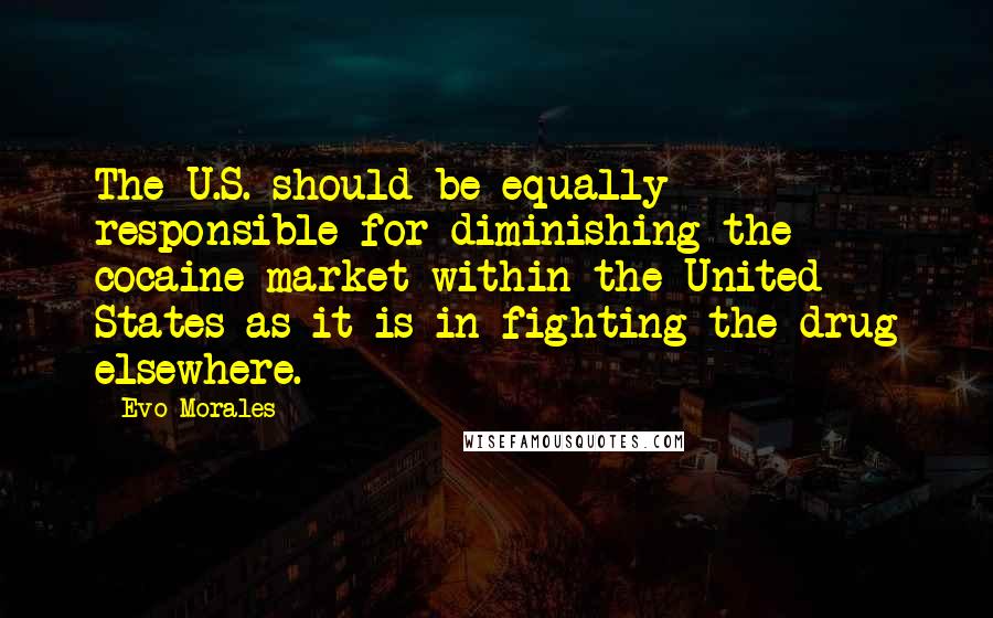 Evo Morales Quotes: The U.S. should be equally responsible for diminishing the cocaine market within the United States as it is in fighting the drug elsewhere.