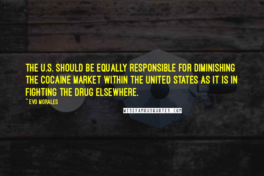 Evo Morales Quotes: The U.S. should be equally responsible for diminishing the cocaine market within the United States as it is in fighting the drug elsewhere.