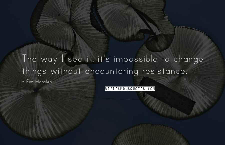 Evo Morales Quotes: The way I see it, it's impossible to change things without encountering resistance.