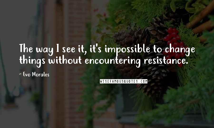 Evo Morales Quotes: The way I see it, it's impossible to change things without encountering resistance.
