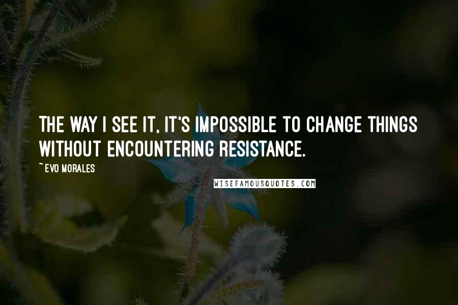 Evo Morales Quotes: The way I see it, it's impossible to change things without encountering resistance.