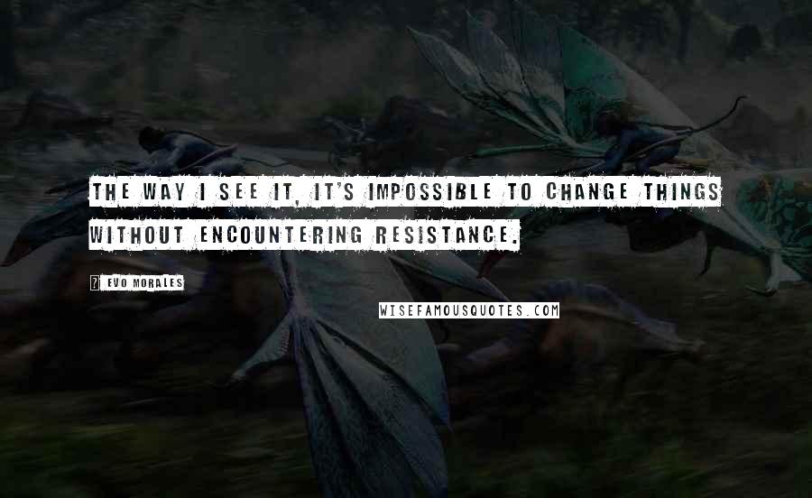 Evo Morales Quotes: The way I see it, it's impossible to change things without encountering resistance.