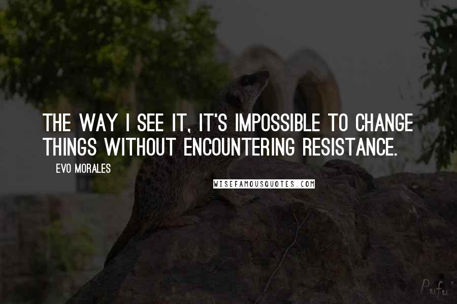 Evo Morales Quotes: The way I see it, it's impossible to change things without encountering resistance.