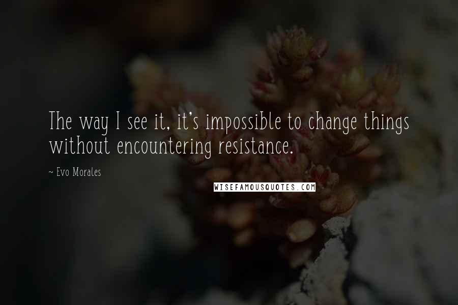 Evo Morales Quotes: The way I see it, it's impossible to change things without encountering resistance.