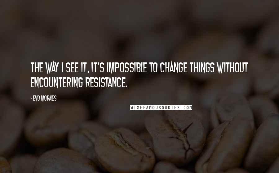 Evo Morales Quotes: The way I see it, it's impossible to change things without encountering resistance.