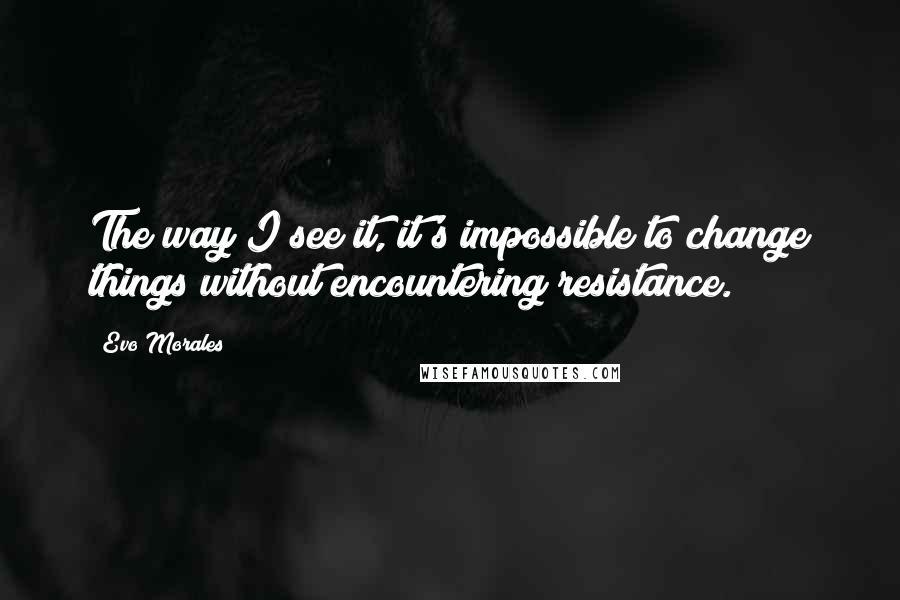 Evo Morales Quotes: The way I see it, it's impossible to change things without encountering resistance.