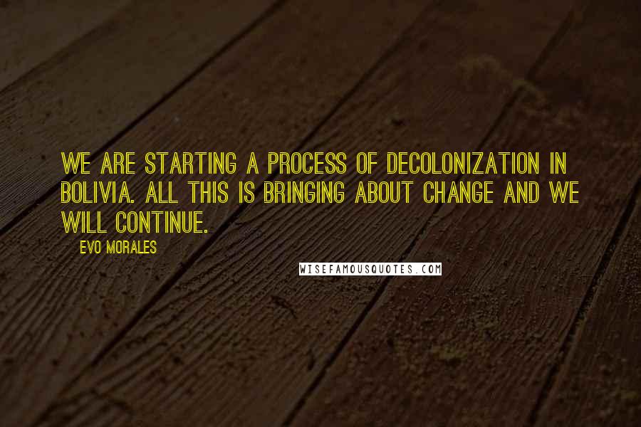 Evo Morales Quotes: We are starting a process of decolonization in Bolivia. All this is bringing about change and we will continue.