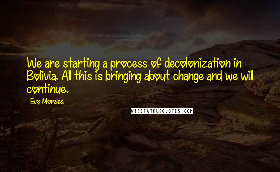 Evo Morales Quotes: We are starting a process of decolonization in Bolivia. All this is bringing about change and we will continue.