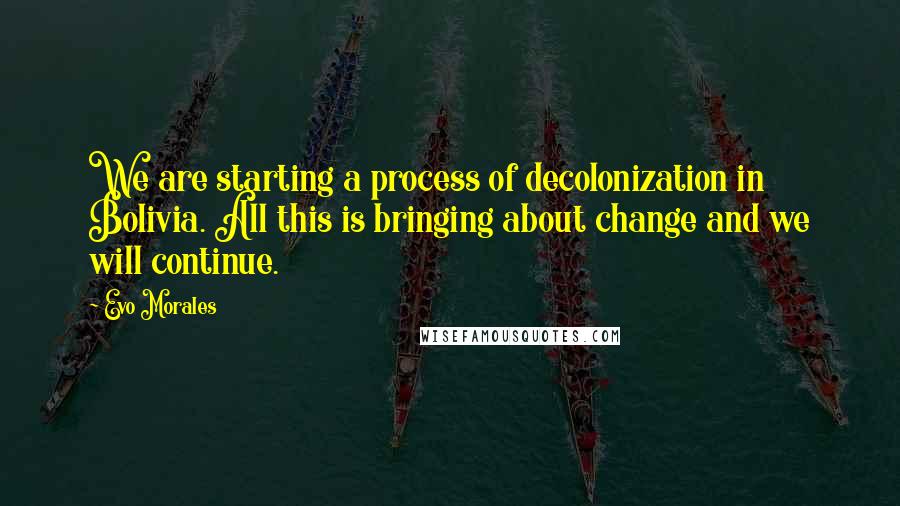 Evo Morales Quotes: We are starting a process of decolonization in Bolivia. All this is bringing about change and we will continue.