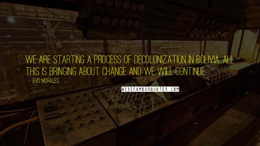 Evo Morales Quotes: We are starting a process of decolonization in Bolivia. All this is bringing about change and we will continue.