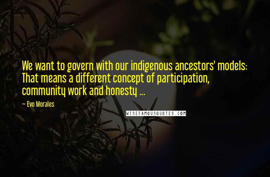 Evo Morales Quotes: We want to govern with our indigenous ancestors' models: That means a different concept of participation, community work and honesty ...