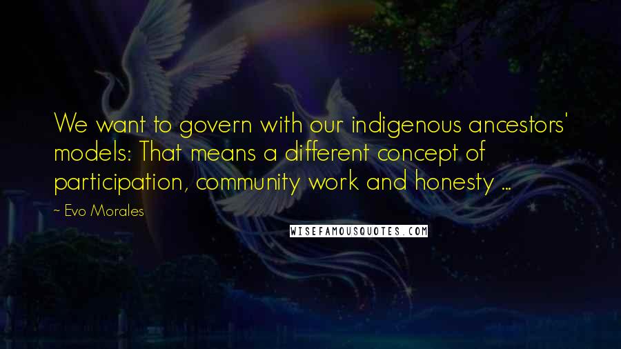 Evo Morales Quotes: We want to govern with our indigenous ancestors' models: That means a different concept of participation, community work and honesty ...