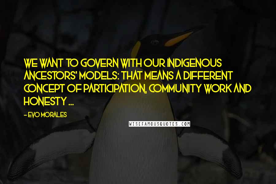 Evo Morales Quotes: We want to govern with our indigenous ancestors' models: That means a different concept of participation, community work and honesty ...