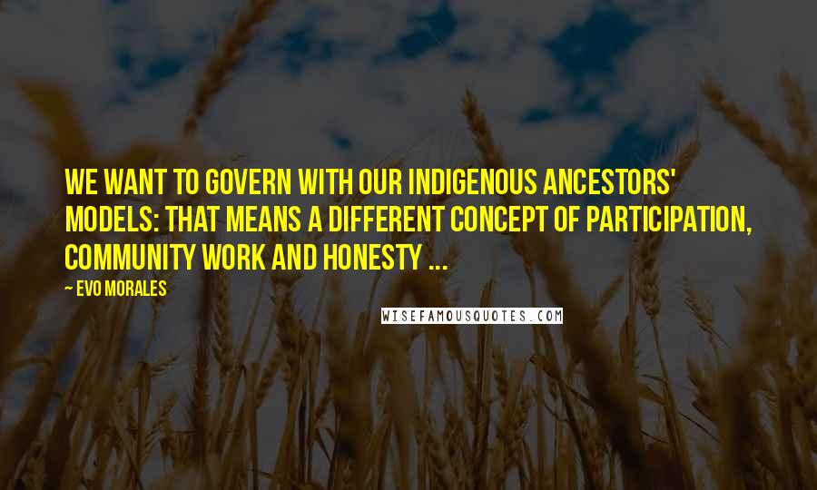 Evo Morales Quotes: We want to govern with our indigenous ancestors' models: That means a different concept of participation, community work and honesty ...