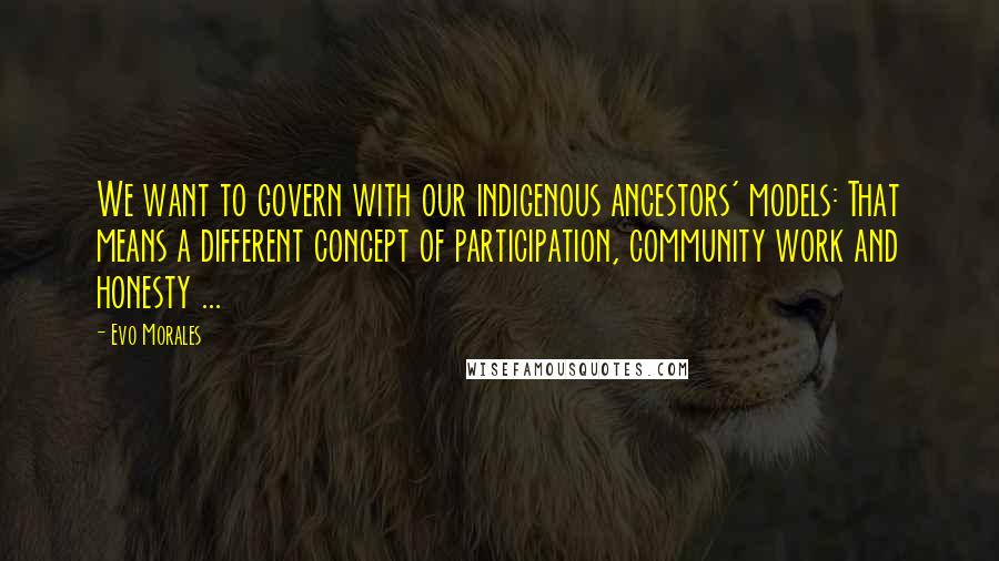 Evo Morales Quotes: We want to govern with our indigenous ancestors' models: That means a different concept of participation, community work and honesty ...