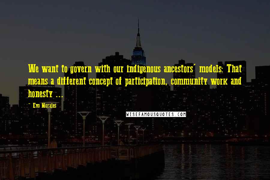 Evo Morales Quotes: We want to govern with our indigenous ancestors' models: That means a different concept of participation, community work and honesty ...