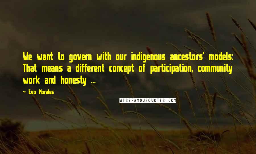 Evo Morales Quotes: We want to govern with our indigenous ancestors' models: That means a different concept of participation, community work and honesty ...