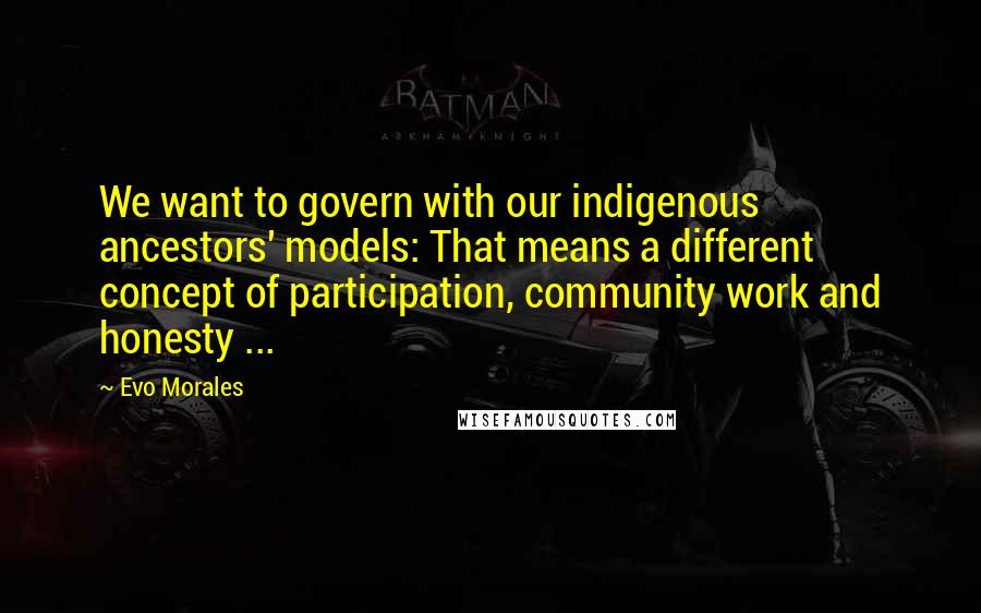 Evo Morales Quotes: We want to govern with our indigenous ancestors' models: That means a different concept of participation, community work and honesty ...