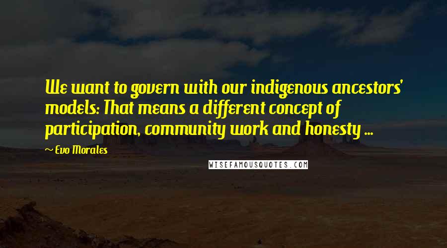 Evo Morales Quotes: We want to govern with our indigenous ancestors' models: That means a different concept of participation, community work and honesty ...