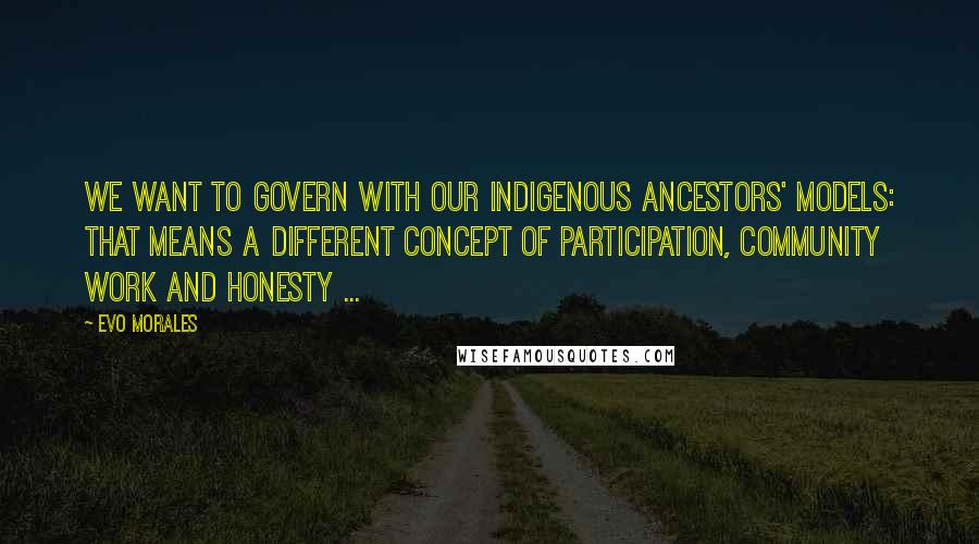 Evo Morales Quotes: We want to govern with our indigenous ancestors' models: That means a different concept of participation, community work and honesty ...