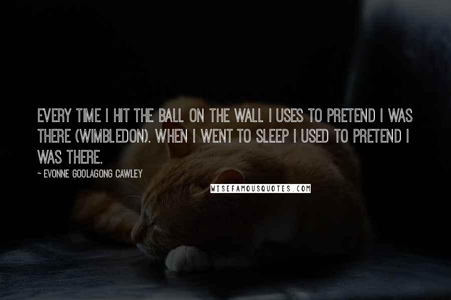 Evonne Goolagong Cawley Quotes: Every time I hit the ball on the wall I uses to pretend I was there (Wimbledon). When I went to sleep I used to pretend I was there.