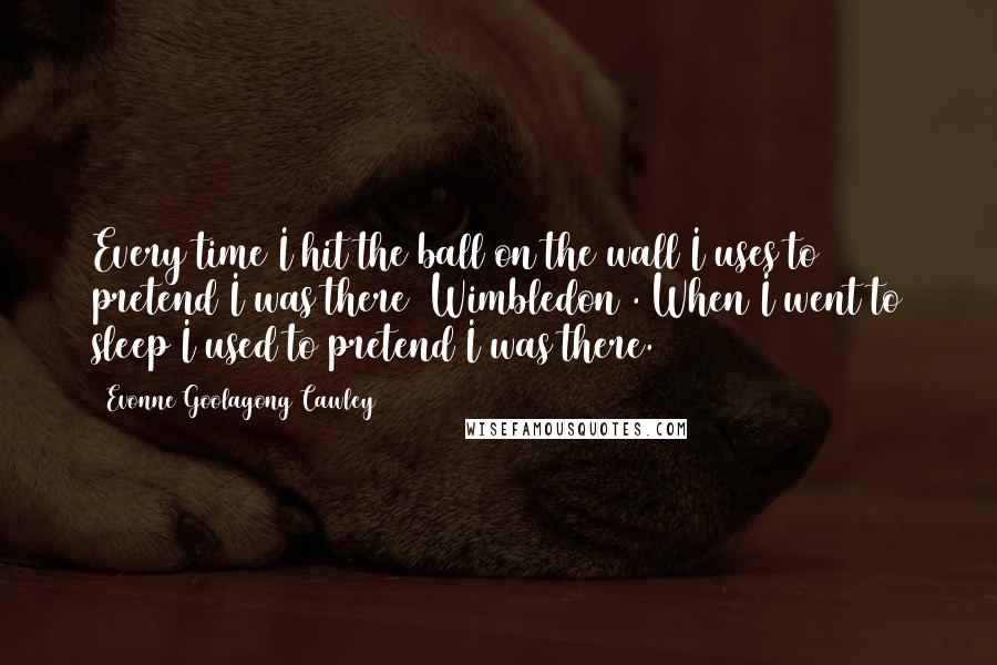 Evonne Goolagong Cawley Quotes: Every time I hit the ball on the wall I uses to pretend I was there (Wimbledon). When I went to sleep I used to pretend I was there.