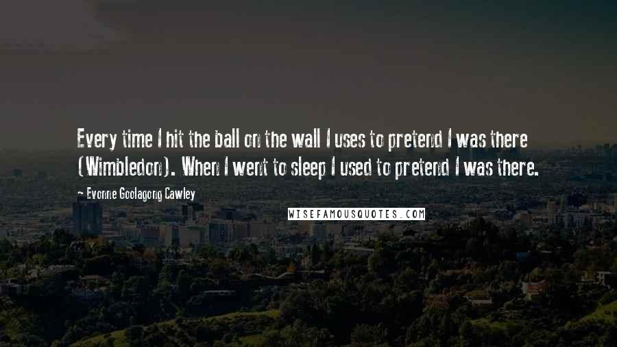 Evonne Goolagong Cawley Quotes: Every time I hit the ball on the wall I uses to pretend I was there (Wimbledon). When I went to sleep I used to pretend I was there.