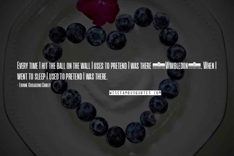 Evonne Goolagong Cawley Quotes: Every time I hit the ball on the wall I uses to pretend I was there (Wimbledon). When I went to sleep I used to pretend I was there.