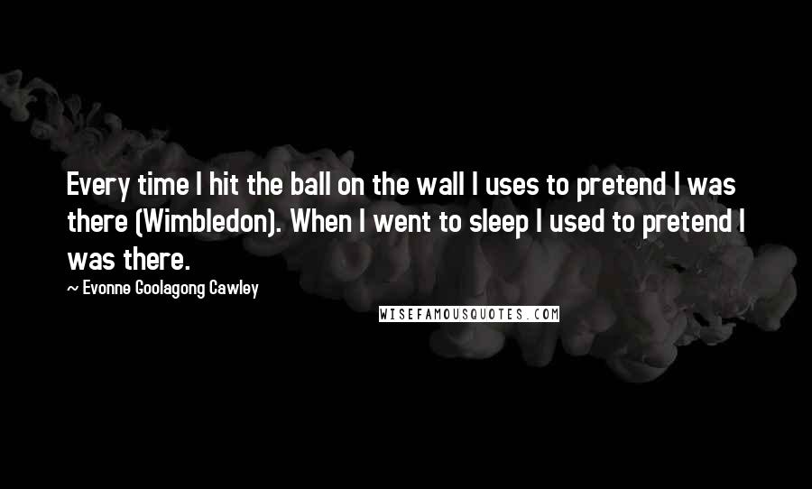 Evonne Goolagong Cawley Quotes: Every time I hit the ball on the wall I uses to pretend I was there (Wimbledon). When I went to sleep I used to pretend I was there.