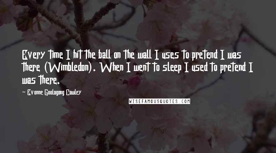 Evonne Goolagong Cawley Quotes: Every time I hit the ball on the wall I uses to pretend I was there (Wimbledon). When I went to sleep I used to pretend I was there.