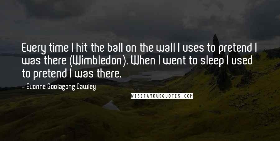 Evonne Goolagong Cawley Quotes: Every time I hit the ball on the wall I uses to pretend I was there (Wimbledon). When I went to sleep I used to pretend I was there.