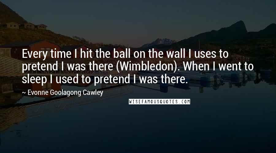 Evonne Goolagong Cawley Quotes: Every time I hit the ball on the wall I uses to pretend I was there (Wimbledon). When I went to sleep I used to pretend I was there.