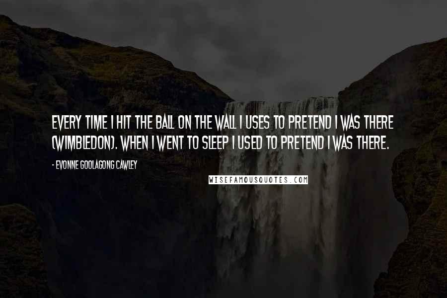 Evonne Goolagong Cawley Quotes: Every time I hit the ball on the wall I uses to pretend I was there (Wimbledon). When I went to sleep I used to pretend I was there.