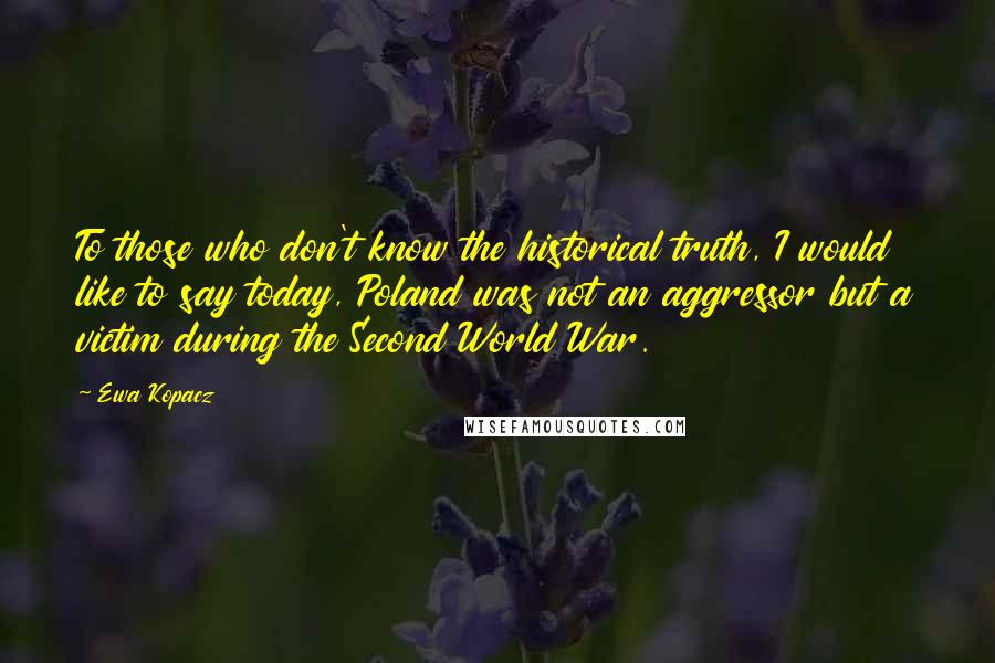 Ewa Kopacz Quotes: To those who don't know the historical truth, I would like to say today, Poland was not an aggressor but a victim during the Second World War.