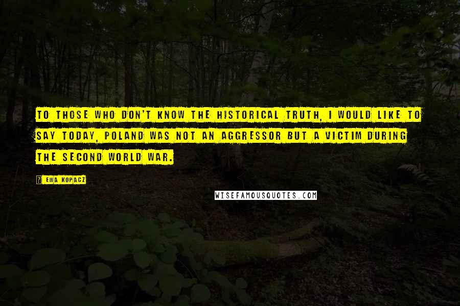 Ewa Kopacz Quotes: To those who don't know the historical truth, I would like to say today, Poland was not an aggressor but a victim during the Second World War.