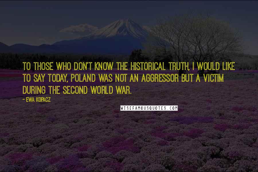Ewa Kopacz Quotes: To those who don't know the historical truth, I would like to say today, Poland was not an aggressor but a victim during the Second World War.