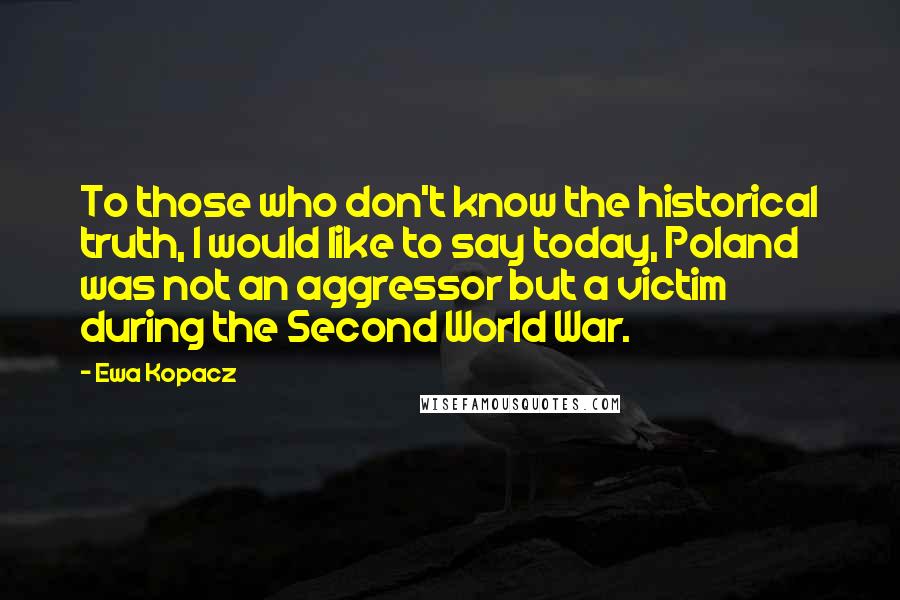 Ewa Kopacz Quotes: To those who don't know the historical truth, I would like to say today, Poland was not an aggressor but a victim during the Second World War.