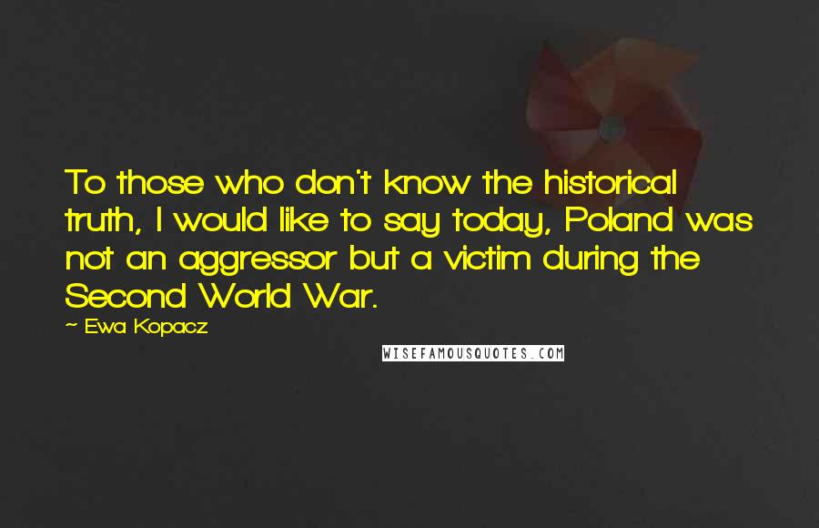 Ewa Kopacz Quotes: To those who don't know the historical truth, I would like to say today, Poland was not an aggressor but a victim during the Second World War.