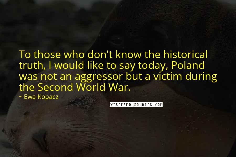 Ewa Kopacz Quotes: To those who don't know the historical truth, I would like to say today, Poland was not an aggressor but a victim during the Second World War.