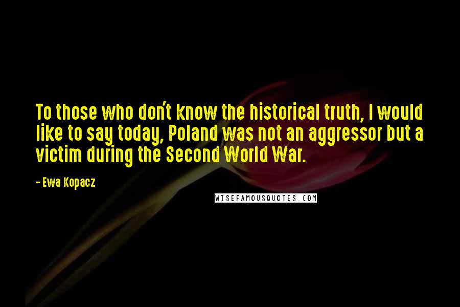 Ewa Kopacz Quotes: To those who don't know the historical truth, I would like to say today, Poland was not an aggressor but a victim during the Second World War.