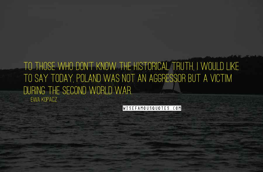 Ewa Kopacz Quotes: To those who don't know the historical truth, I would like to say today, Poland was not an aggressor but a victim during the Second World War.