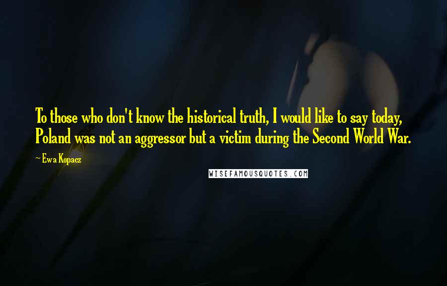Ewa Kopacz Quotes: To those who don't know the historical truth, I would like to say today, Poland was not an aggressor but a victim during the Second World War.