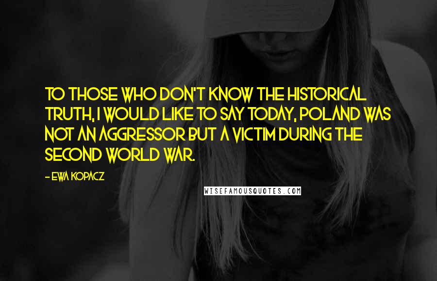 Ewa Kopacz Quotes: To those who don't know the historical truth, I would like to say today, Poland was not an aggressor but a victim during the Second World War.