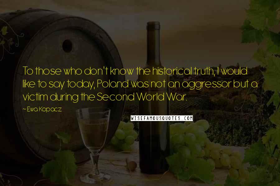 Ewa Kopacz Quotes: To those who don't know the historical truth, I would like to say today, Poland was not an aggressor but a victim during the Second World War.