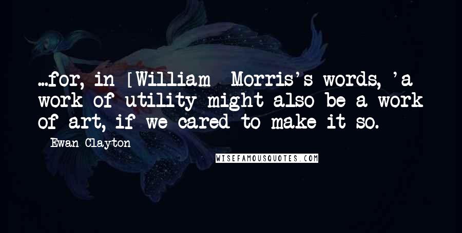 Ewan Clayton Quotes: ...for, in [William] Morris's words, 'a work of utility might also be a work of art, if we cared to make it so.