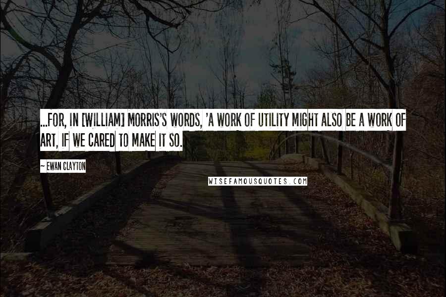 Ewan Clayton Quotes: ...for, in [William] Morris's words, 'a work of utility might also be a work of art, if we cared to make it so.